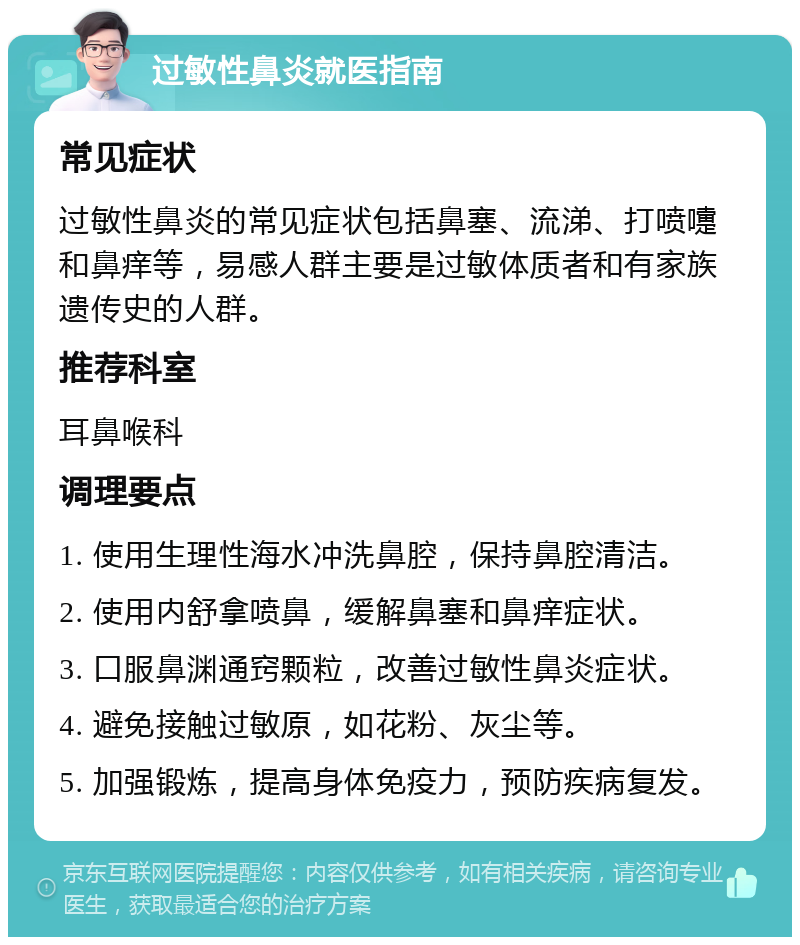 过敏性鼻炎就医指南 常见症状 过敏性鼻炎的常见症状包括鼻塞、流涕、打喷嚏和鼻痒等，易感人群主要是过敏体质者和有家族遗传史的人群。 推荐科室 耳鼻喉科 调理要点 1. 使用生理性海水冲洗鼻腔，保持鼻腔清洁。 2. 使用内舒拿喷鼻，缓解鼻塞和鼻痒症状。 3. 口服鼻渊通窍颗粒，改善过敏性鼻炎症状。 4. 避免接触过敏原，如花粉、灰尘等。 5. 加强锻炼，提高身体免疫力，预防疾病复发。