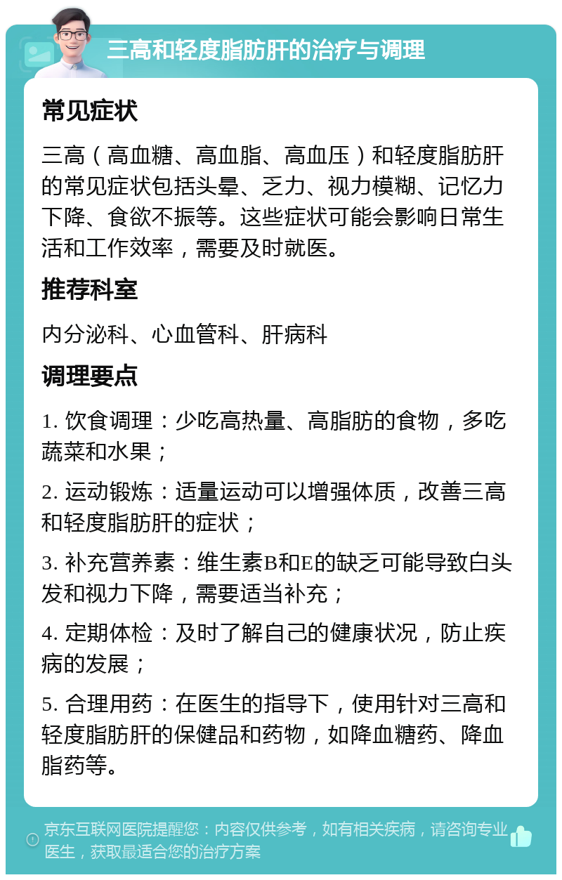 三高和轻度脂肪肝的治疗与调理 常见症状 三高（高血糖、高血脂、高血压）和轻度脂肪肝的常见症状包括头晕、乏力、视力模糊、记忆力下降、食欲不振等。这些症状可能会影响日常生活和工作效率，需要及时就医。 推荐科室 内分泌科、心血管科、肝病科 调理要点 1. 饮食调理：少吃高热量、高脂肪的食物，多吃蔬菜和水果； 2. 运动锻炼：适量运动可以增强体质，改善三高和轻度脂肪肝的症状； 3. 补充营养素：维生素B和E的缺乏可能导致白头发和视力下降，需要适当补充； 4. 定期体检：及时了解自己的健康状况，防止疾病的发展； 5. 合理用药：在医生的指导下，使用针对三高和轻度脂肪肝的保健品和药物，如降血糖药、降血脂药等。