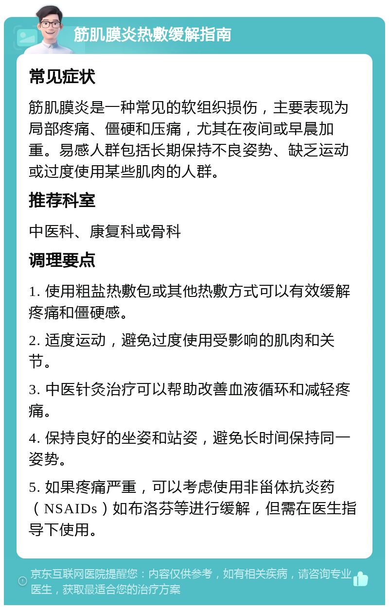 筋肌膜炎热敷缓解指南 常见症状 筋肌膜炎是一种常见的软组织损伤，主要表现为局部疼痛、僵硬和压痛，尤其在夜间或早晨加重。易感人群包括长期保持不良姿势、缺乏运动或过度使用某些肌肉的人群。 推荐科室 中医科、康复科或骨科 调理要点 1. 使用粗盐热敷包或其他热敷方式可以有效缓解疼痛和僵硬感。 2. 适度运动，避免过度使用受影响的肌肉和关节。 3. 中医针灸治疗可以帮助改善血液循环和减轻疼痛。 4. 保持良好的坐姿和站姿，避免长时间保持同一姿势。 5. 如果疼痛严重，可以考虑使用非甾体抗炎药（NSAIDs）如布洛芬等进行缓解，但需在医生指导下使用。