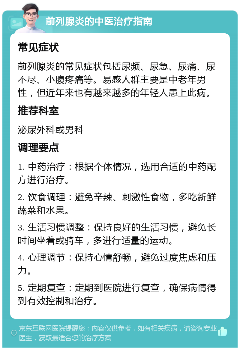 前列腺炎的中医治疗指南 常见症状 前列腺炎的常见症状包括尿频、尿急、尿痛、尿不尽、小腹疼痛等。易感人群主要是中老年男性，但近年来也有越来越多的年轻人患上此病。 推荐科室 泌尿外科或男科 调理要点 1. 中药治疗：根据个体情况，选用合适的中药配方进行治疗。 2. 饮食调理：避免辛辣、刺激性食物，多吃新鲜蔬菜和水果。 3. 生活习惯调整：保持良好的生活习惯，避免长时间坐着或骑车，多进行适量的运动。 4. 心理调节：保持心情舒畅，避免过度焦虑和压力。 5. 定期复查：定期到医院进行复查，确保病情得到有效控制和治疗。