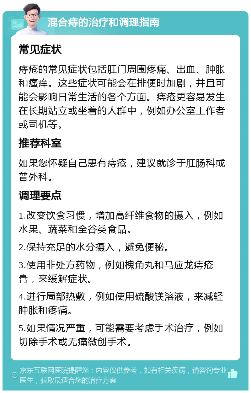 混合痔的治疗和调理指南 常见症状 痔疮的常见症状包括肛门周围疼痛、出血、肿胀和瘙痒。这些症状可能会在排便时加剧，并且可能会影响日常生活的各个方面。痔疮更容易发生在长期站立或坐着的人群中，例如办公室工作者或司机等。 推荐科室 如果您怀疑自己患有痔疮，建议就诊于肛肠科或普外科。 调理要点 1.改变饮食习惯，增加高纤维食物的摄入，例如水果、蔬菜和全谷类食品。 2.保持充足的水分摄入，避免便秘。 3.使用非处方药物，例如槐角丸和马应龙痔疮膏，来缓解症状。 4.进行局部热敷，例如使用硫酸镁溶液，来减轻肿胀和疼痛。 5.如果情况严重，可能需要考虑手术治疗，例如切除手术或无痛微创手术。