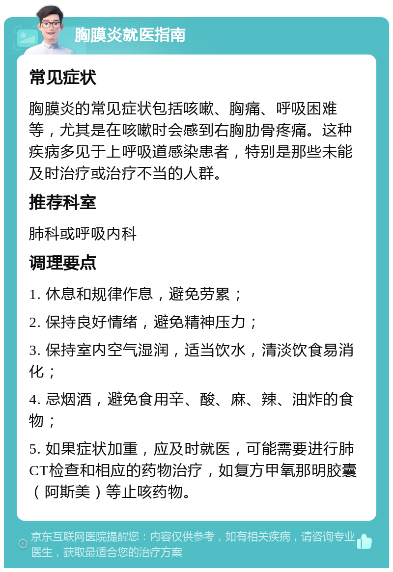 胸膜炎就医指南 常见症状 胸膜炎的常见症状包括咳嗽、胸痛、呼吸困难等，尤其是在咳嗽时会感到右胸肋骨疼痛。这种疾病多见于上呼吸道感染患者，特别是那些未能及时治疗或治疗不当的人群。 推荐科室 肺科或呼吸内科 调理要点 1. 休息和规律作息，避免劳累； 2. 保持良好情绪，避免精神压力； 3. 保持室内空气湿润，适当饮水，清淡饮食易消化； 4. 忌烟酒，避免食用辛、酸、麻、辣、油炸的食物； 5. 如果症状加重，应及时就医，可能需要进行肺CT检查和相应的药物治疗，如复方甲氧那明胶囊（阿斯美）等止咳药物。