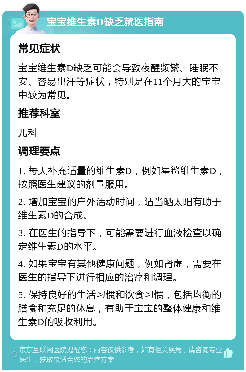 宝宝维生素D缺乏就医指南 常见症状 宝宝维生素D缺乏可能会导致夜醒频繁、睡眠不安、容易出汗等症状，特别是在11个月大的宝宝中较为常见。 推荐科室 儿科 调理要点 1. 每天补充适量的维生素D，例如星鲨维生素D，按照医生建议的剂量服用。 2. 增加宝宝的户外活动时间，适当晒太阳有助于维生素D的合成。 3. 在医生的指导下，可能需要进行血液检查以确定维生素D的水平。 4. 如果宝宝有其他健康问题，例如肾虚，需要在医生的指导下进行相应的治疗和调理。 5. 保持良好的生活习惯和饮食习惯，包括均衡的膳食和充足的休息，有助于宝宝的整体健康和维生素D的吸收利用。