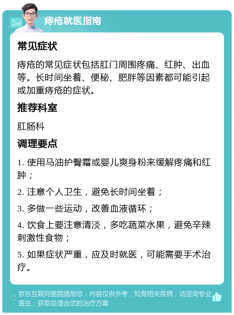 痔疮就医指南 常见症状 痔疮的常见症状包括肛门周围疼痛、红肿、出血等。长时间坐着、便秘、肥胖等因素都可能引起或加重痔疮的症状。 推荐科室 肛肠科 调理要点 1. 使用马油护臀霜或婴儿爽身粉来缓解疼痛和红肿； 2. 注意个人卫生，避免长时间坐着； 3. 多做一些运动，改善血液循环； 4. 饮食上要注意清淡，多吃蔬菜水果，避免辛辣刺激性食物； 5. 如果症状严重，应及时就医，可能需要手术治疗。