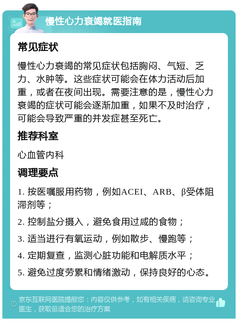 慢性心力衰竭就医指南 常见症状 慢性心力衰竭的常见症状包括胸闷、气短、乏力、水肿等。这些症状可能会在体力活动后加重，或者在夜间出现。需要注意的是，慢性心力衰竭的症状可能会逐渐加重，如果不及时治疗，可能会导致严重的并发症甚至死亡。 推荐科室 心血管内科 调理要点 1. 按医嘱服用药物，例如ACEI、ARB、β受体阻滞剂等； 2. 控制盐分摄入，避免食用过咸的食物； 3. 适当进行有氧运动，例如散步、慢跑等； 4. 定期复查，监测心脏功能和电解质水平； 5. 避免过度劳累和情绪激动，保持良好的心态。