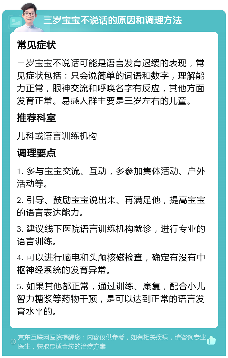 三岁宝宝不说话的原因和调理方法 常见症状 三岁宝宝不说话可能是语言发育迟缓的表现，常见症状包括：只会说简单的词语和数字，理解能力正常，眼神交流和呼唤名字有反应，其他方面发育正常。易感人群主要是三岁左右的儿童。 推荐科室 儿科或语言训练机构 调理要点 1. 多与宝宝交流、互动，多参加集体活动、户外活动等。 2. 引导、鼓励宝宝说出来、再满足他，提高宝宝的语言表达能力。 3. 建议线下医院语言训练机构就诊，进行专业的语言训练。 4. 可以进行脑电和头颅核磁检查，确定有没有中枢神经系统的发育异常。 5. 如果其他都正常，通过训练、康复，配合小儿智力糖浆等药物干预，是可以达到正常的语言发育水平的。