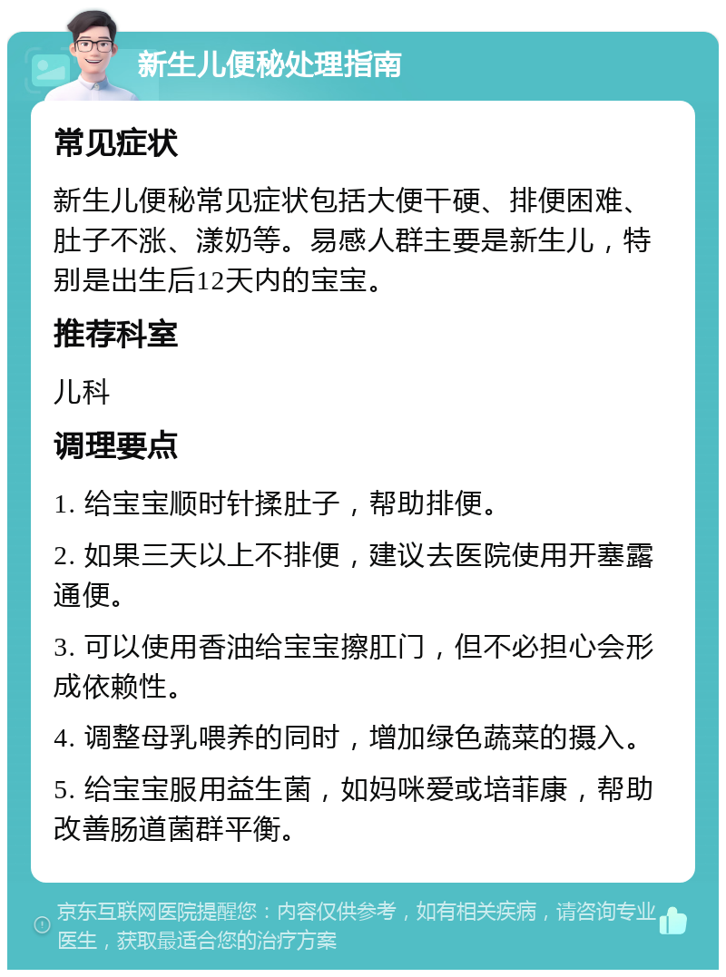 新生儿便秘处理指南 常见症状 新生儿便秘常见症状包括大便干硬、排便困难、肚子不涨、漾奶等。易感人群主要是新生儿，特别是出生后12天内的宝宝。 推荐科室 儿科 调理要点 1. 给宝宝顺时针揉肚子，帮助排便。 2. 如果三天以上不排便，建议去医院使用开塞露通便。 3. 可以使用香油给宝宝擦肛门，但不必担心会形成依赖性。 4. 调整母乳喂养的同时，增加绿色蔬菜的摄入。 5. 给宝宝服用益生菌，如妈咪爱或培菲康，帮助改善肠道菌群平衡。