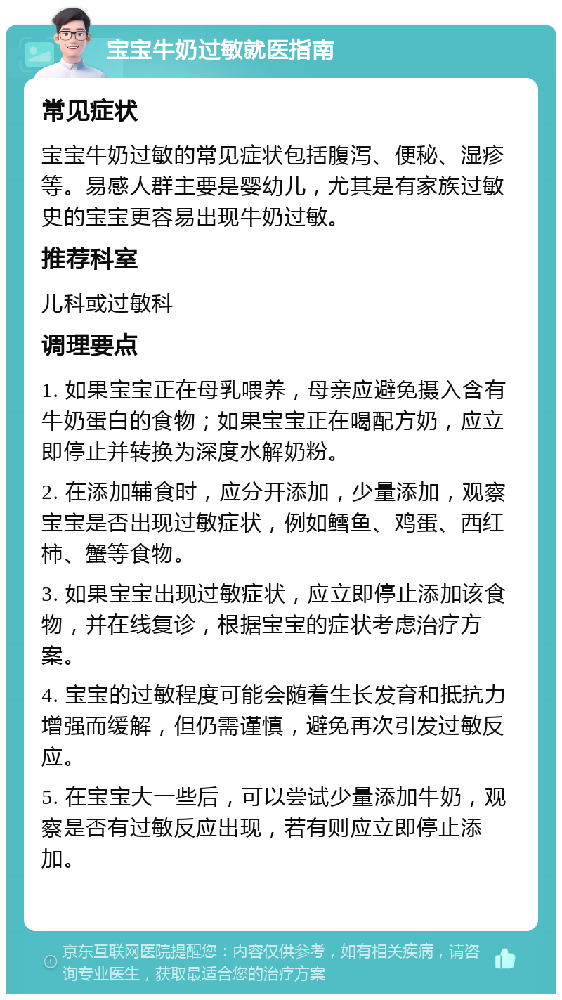 宝宝牛奶过敏就医指南 常见症状 宝宝牛奶过敏的常见症状包括腹泻、便秘、湿疹等。易感人群主要是婴幼儿，尤其是有家族过敏史的宝宝更容易出现牛奶过敏。 推荐科室 儿科或过敏科 调理要点 1. 如果宝宝正在母乳喂养，母亲应避免摄入含有牛奶蛋白的食物；如果宝宝正在喝配方奶，应立即停止并转换为深度水解奶粉。 2. 在添加辅食时，应分开添加，少量添加，观察宝宝是否出现过敏症状，例如鳕鱼、鸡蛋、西红柿、蟹等食物。 3. 如果宝宝出现过敏症状，应立即停止添加该食物，并在线复诊，根据宝宝的症状考虑治疗方案。 4. 宝宝的过敏程度可能会随着生长发育和抵抗力增强而缓解，但仍需谨慎，避免再次引发过敏反应。 5. 在宝宝大一些后，可以尝试少量添加牛奶，观察是否有过敏反应出现，若有则应立即停止添加。