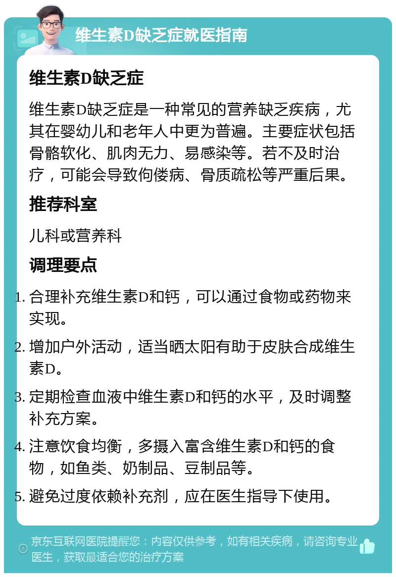 维生素D缺乏症就医指南 维生素D缺乏症 维生素D缺乏症是一种常见的营养缺乏疾病，尤其在婴幼儿和老年人中更为普遍。主要症状包括骨骼软化、肌肉无力、易感染等。若不及时治疗，可能会导致佝偻病、骨质疏松等严重后果。 推荐科室 儿科或营养科 调理要点 合理补充维生素D和钙，可以通过食物或药物来实现。 增加户外活动，适当晒太阳有助于皮肤合成维生素D。 定期检查血液中维生素D和钙的水平，及时调整补充方案。 注意饮食均衡，多摄入富含维生素D和钙的食物，如鱼类、奶制品、豆制品等。 避免过度依赖补充剂，应在医生指导下使用。