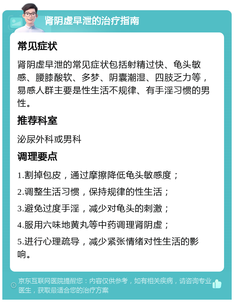 肾阴虚早泄的治疗指南 常见症状 肾阴虚早泄的常见症状包括射精过快、龟头敏感、腰膝酸软、多梦、阴囊潮湿、四肢乏力等，易感人群主要是性生活不规律、有手淫习惯的男性。 推荐科室 泌尿外科或男科 调理要点 1.割掉包皮，通过摩擦降低龟头敏感度； 2.调整生活习惯，保持规律的性生活； 3.避免过度手淫，减少对龟头的刺激； 4.服用六味地黄丸等中药调理肾阴虚； 5.进行心理疏导，减少紧张情绪对性生活的影响。