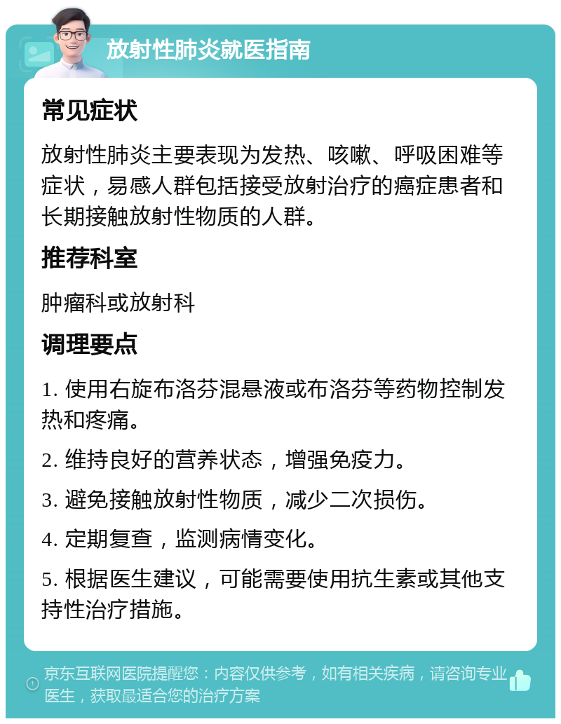 放射性肺炎就医指南 常见症状 放射性肺炎主要表现为发热、咳嗽、呼吸困难等症状，易感人群包括接受放射治疗的癌症患者和长期接触放射性物质的人群。 推荐科室 肿瘤科或放射科 调理要点 1. 使用右旋布洛芬混悬液或布洛芬等药物控制发热和疼痛。 2. 维持良好的营养状态，增强免疫力。 3. 避免接触放射性物质，减少二次损伤。 4. 定期复查，监测病情变化。 5. 根据医生建议，可能需要使用抗生素或其他支持性治疗措施。