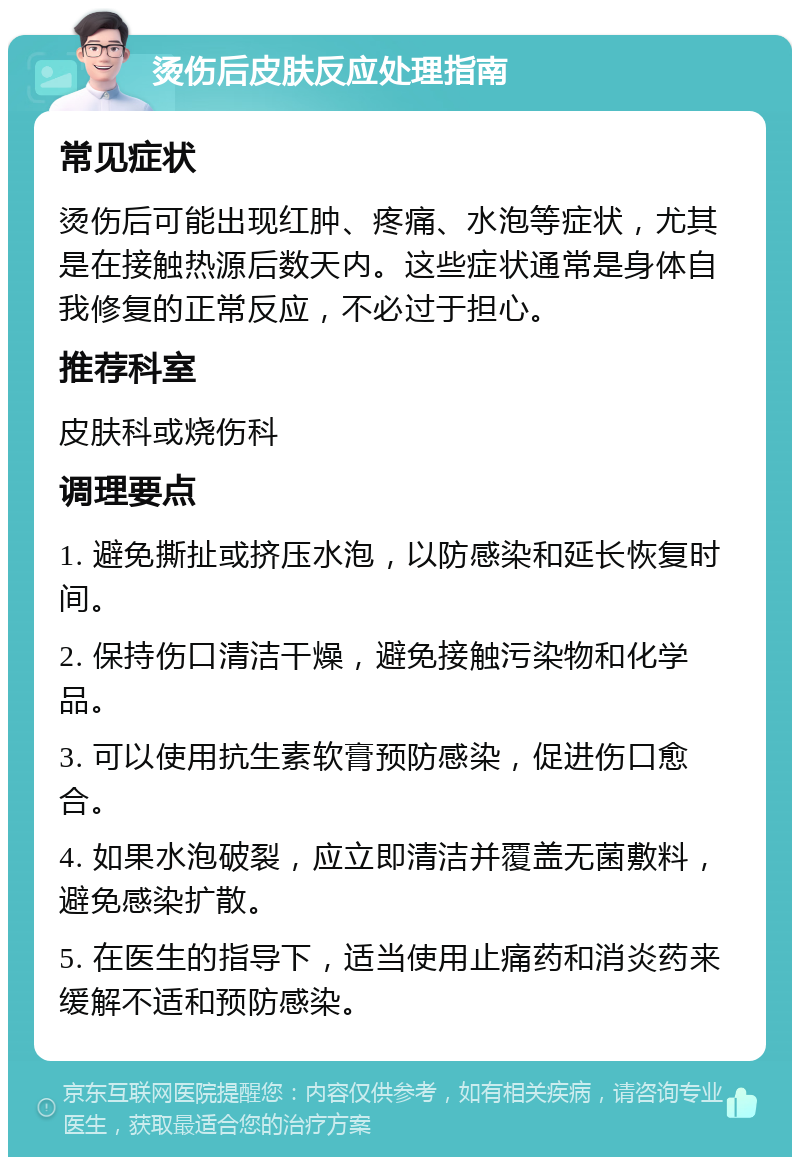 烫伤后皮肤反应处理指南 常见症状 烫伤后可能出现红肿、疼痛、水泡等症状，尤其是在接触热源后数天内。这些症状通常是身体自我修复的正常反应，不必过于担心。 推荐科室 皮肤科或烧伤科 调理要点 1. 避免撕扯或挤压水泡，以防感染和延长恢复时间。 2. 保持伤口清洁干燥，避免接触污染物和化学品。 3. 可以使用抗生素软膏预防感染，促进伤口愈合。 4. 如果水泡破裂，应立即清洁并覆盖无菌敷料，避免感染扩散。 5. 在医生的指导下，适当使用止痛药和消炎药来缓解不适和预防感染。