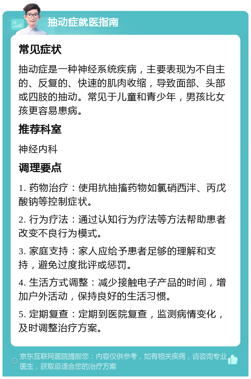 抽动症就医指南 常见症状 抽动症是一种神经系统疾病，主要表现为不自主的、反复的、快速的肌肉收缩，导致面部、头部或四肢的抽动。常见于儿童和青少年，男孩比女孩更容易患病。 推荐科室 神经内科 调理要点 1. 药物治疗：使用抗抽搐药物如氯硝西泮、丙戊酸钠等控制症状。 2. 行为疗法：通过认知行为疗法等方法帮助患者改变不良行为模式。 3. 家庭支持：家人应给予患者足够的理解和支持，避免过度批评或惩罚。 4. 生活方式调整：减少接触电子产品的时间，增加户外活动，保持良好的生活习惯。 5. 定期复查：定期到医院复查，监测病情变化，及时调整治疗方案。