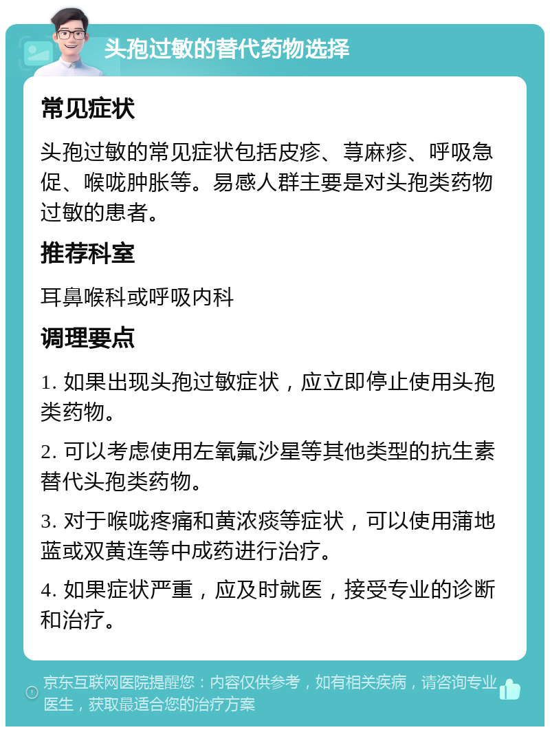 头孢过敏的替代药物选择 常见症状 头孢过敏的常见症状包括皮疹、荨麻疹、呼吸急促、喉咙肿胀等。易感人群主要是对头孢类药物过敏的患者。 推荐科室 耳鼻喉科或呼吸内科 调理要点 1. 如果出现头孢过敏症状，应立即停止使用头孢类药物。 2. 可以考虑使用左氧氟沙星等其他类型的抗生素替代头孢类药物。 3. 对于喉咙疼痛和黄浓痰等症状，可以使用蒲地蓝或双黄连等中成药进行治疗。 4. 如果症状严重，应及时就医，接受专业的诊断和治疗。