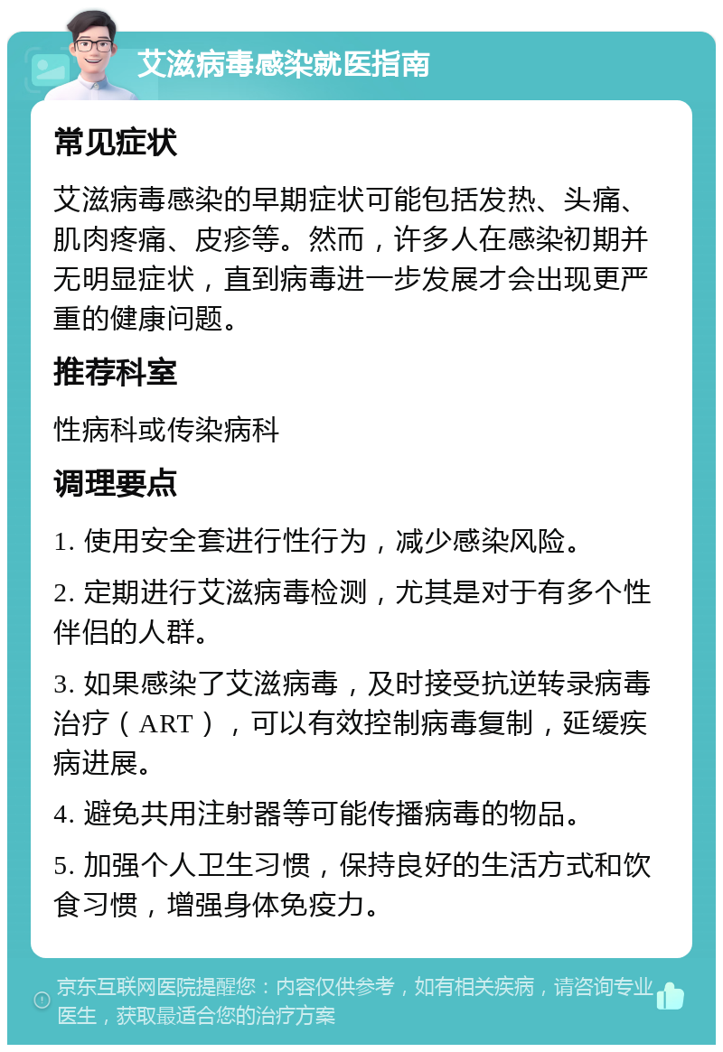 艾滋病毒感染就医指南 常见症状 艾滋病毒感染的早期症状可能包括发热、头痛、肌肉疼痛、皮疹等。然而，许多人在感染初期并无明显症状，直到病毒进一步发展才会出现更严重的健康问题。 推荐科室 性病科或传染病科 调理要点 1. 使用安全套进行性行为，减少感染风险。 2. 定期进行艾滋病毒检测，尤其是对于有多个性伴侣的人群。 3. 如果感染了艾滋病毒，及时接受抗逆转录病毒治疗（ART），可以有效控制病毒复制，延缓疾病进展。 4. 避免共用注射器等可能传播病毒的物品。 5. 加强个人卫生习惯，保持良好的生活方式和饮食习惯，增强身体免疫力。