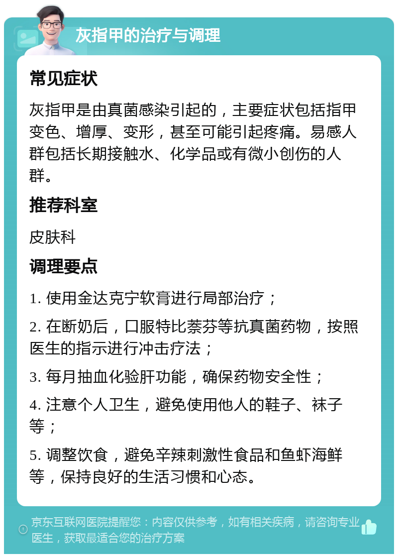 灰指甲的治疗与调理 常见症状 灰指甲是由真菌感染引起的，主要症状包括指甲变色、增厚、变形，甚至可能引起疼痛。易感人群包括长期接触水、化学品或有微小创伤的人群。 推荐科室 皮肤科 调理要点 1. 使用金达克宁软膏进行局部治疗； 2. 在断奶后，口服特比萘芬等抗真菌药物，按照医生的指示进行冲击疗法； 3. 每月抽血化验肝功能，确保药物安全性； 4. 注意个人卫生，避免使用他人的鞋子、袜子等； 5. 调整饮食，避免辛辣刺激性食品和鱼虾海鲜等，保持良好的生活习惯和心态。