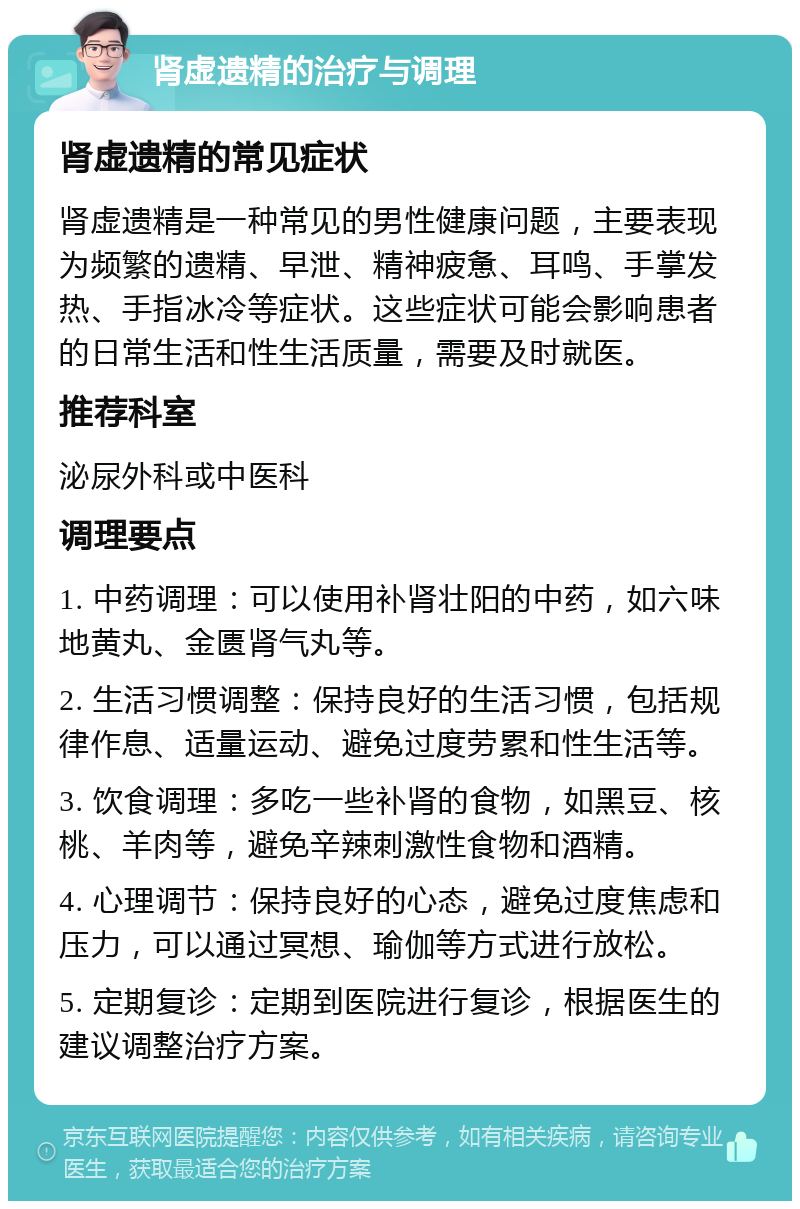 肾虚遗精的治疗与调理 肾虚遗精的常见症状 肾虚遗精是一种常见的男性健康问题，主要表现为频繁的遗精、早泄、精神疲惫、耳鸣、手掌发热、手指冰冷等症状。这些症状可能会影响患者的日常生活和性生活质量，需要及时就医。 推荐科室 泌尿外科或中医科 调理要点 1. 中药调理：可以使用补肾壮阳的中药，如六味地黄丸、金匮肾气丸等。 2. 生活习惯调整：保持良好的生活习惯，包括规律作息、适量运动、避免过度劳累和性生活等。 3. 饮食调理：多吃一些补肾的食物，如黑豆、核桃、羊肉等，避免辛辣刺激性食物和酒精。 4. 心理调节：保持良好的心态，避免过度焦虑和压力，可以通过冥想、瑜伽等方式进行放松。 5. 定期复诊：定期到医院进行复诊，根据医生的建议调整治疗方案。