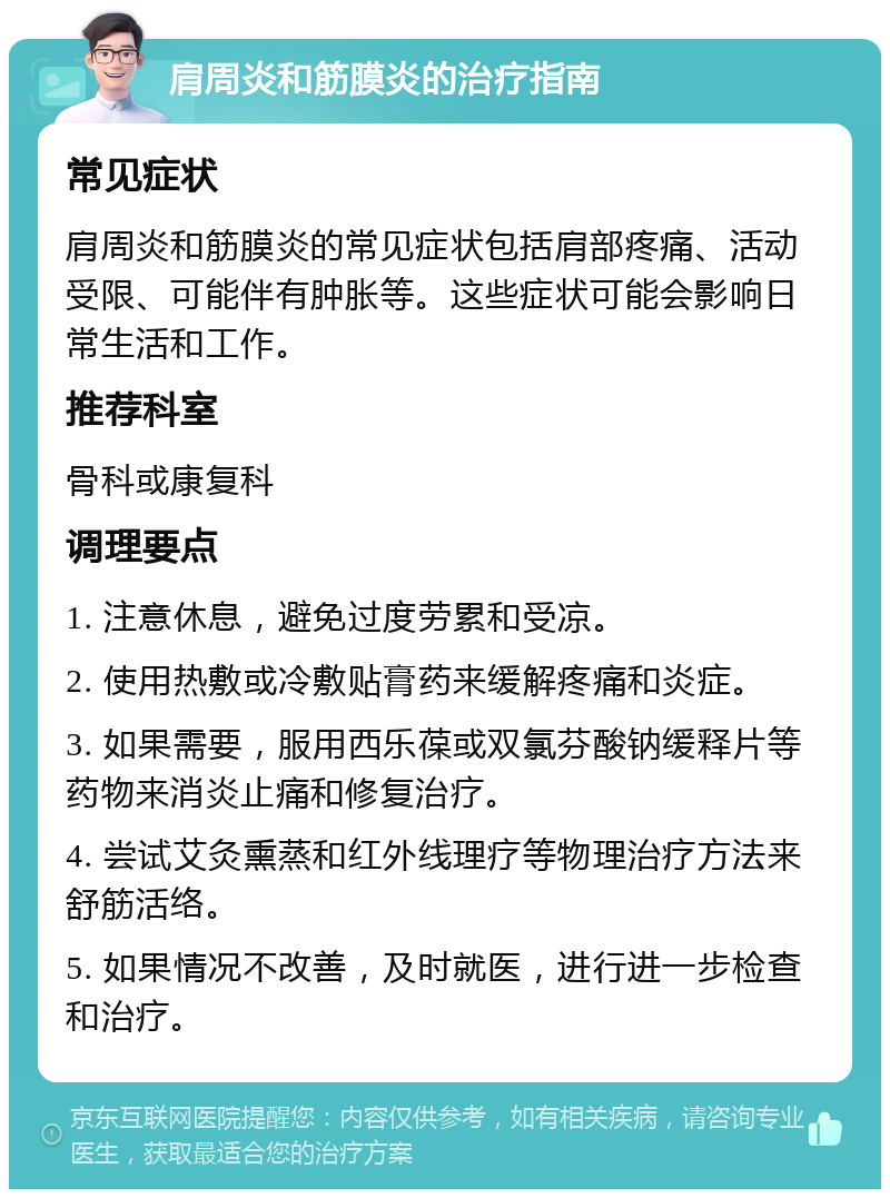 肩周炎和筋膜炎的治疗指南 常见症状 肩周炎和筋膜炎的常见症状包括肩部疼痛、活动受限、可能伴有肿胀等。这些症状可能会影响日常生活和工作。 推荐科室 骨科或康复科 调理要点 1. 注意休息，避免过度劳累和受凉。 2. 使用热敷或冷敷贴膏药来缓解疼痛和炎症。 3. 如果需要，服用西乐葆或双氯芬酸钠缓释片等药物来消炎止痛和修复治疗。 4. 尝试艾灸熏蒸和红外线理疗等物理治疗方法来舒筋活络。 5. 如果情况不改善，及时就医，进行进一步检查和治疗。