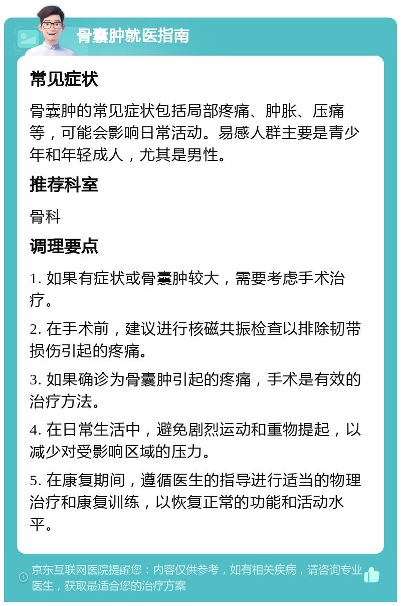 骨囊肿就医指南 常见症状 骨囊肿的常见症状包括局部疼痛、肿胀、压痛等，可能会影响日常活动。易感人群主要是青少年和年轻成人，尤其是男性。 推荐科室 骨科 调理要点 1. 如果有症状或骨囊肿较大，需要考虑手术治疗。 2. 在手术前，建议进行核磁共振检查以排除韧带损伤引起的疼痛。 3. 如果确诊为骨囊肿引起的疼痛，手术是有效的治疗方法。 4. 在日常生活中，避免剧烈运动和重物提起，以减少对受影响区域的压力。 5. 在康复期间，遵循医生的指导进行适当的物理治疗和康复训练，以恢复正常的功能和活动水平。