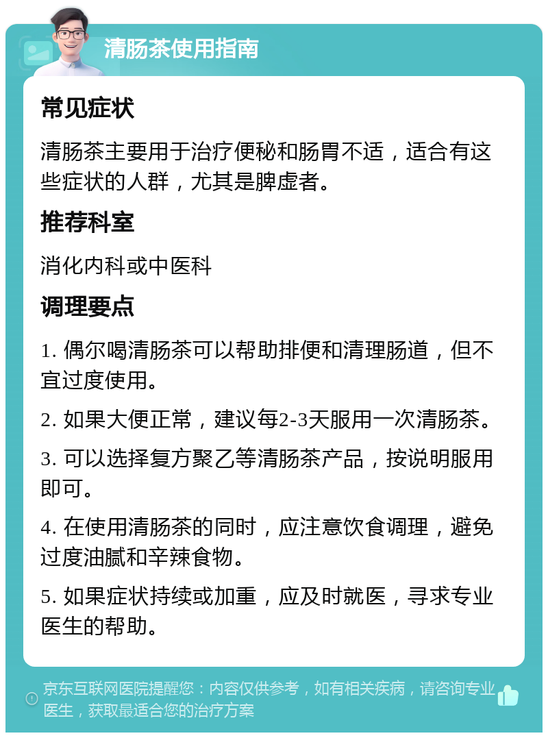 清肠茶使用指南 常见症状 清肠茶主要用于治疗便秘和肠胃不适，适合有这些症状的人群，尤其是脾虚者。 推荐科室 消化内科或中医科 调理要点 1. 偶尔喝清肠茶可以帮助排便和清理肠道，但不宜过度使用。 2. 如果大便正常，建议每2-3天服用一次清肠茶。 3. 可以选择复方聚乙等清肠茶产品，按说明服用即可。 4. 在使用清肠茶的同时，应注意饮食调理，避免过度油腻和辛辣食物。 5. 如果症状持续或加重，应及时就医，寻求专业医生的帮助。