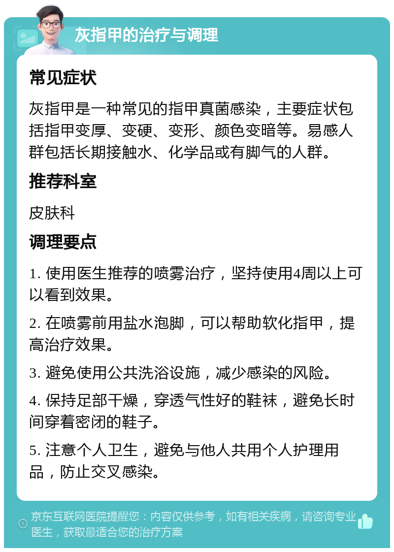 灰指甲的治疗与调理 常见症状 灰指甲是一种常见的指甲真菌感染，主要症状包括指甲变厚、变硬、变形、颜色变暗等。易感人群包括长期接触水、化学品或有脚气的人群。 推荐科室 皮肤科 调理要点 1. 使用医生推荐的喷雾治疗，坚持使用4周以上可以看到效果。 2. 在喷雾前用盐水泡脚，可以帮助软化指甲，提高治疗效果。 3. 避免使用公共洗浴设施，减少感染的风险。 4. 保持足部干燥，穿透气性好的鞋袜，避免长时间穿着密闭的鞋子。 5. 注意个人卫生，避免与他人共用个人护理用品，防止交叉感染。