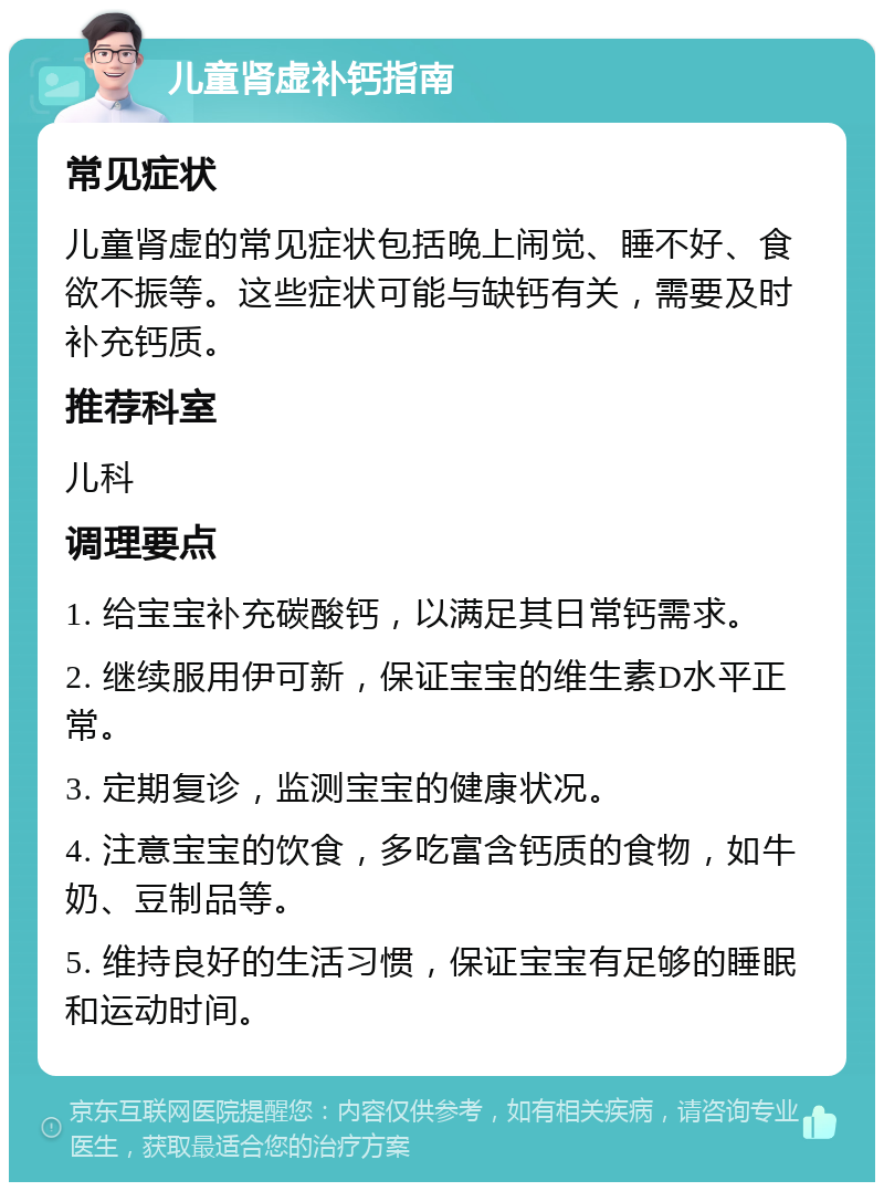 儿童肾虚补钙指南 常见症状 儿童肾虚的常见症状包括晚上闹觉、睡不好、食欲不振等。这些症状可能与缺钙有关，需要及时补充钙质。 推荐科室 儿科 调理要点 1. 给宝宝补充碳酸钙，以满足其日常钙需求。 2. 继续服用伊可新，保证宝宝的维生素D水平正常。 3. 定期复诊，监测宝宝的健康状况。 4. 注意宝宝的饮食，多吃富含钙质的食物，如牛奶、豆制品等。 5. 维持良好的生活习惯，保证宝宝有足够的睡眠和运动时间。