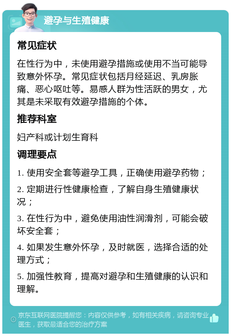 避孕与生殖健康 常见症状 在性行为中，未使用避孕措施或使用不当可能导致意外怀孕。常见症状包括月经延迟、乳房胀痛、恶心呕吐等。易感人群为性活跃的男女，尤其是未采取有效避孕措施的个体。 推荐科室 妇产科或计划生育科 调理要点 1. 使用安全套等避孕工具，正确使用避孕药物； 2. 定期进行性健康检查，了解自身生殖健康状况； 3. 在性行为中，避免使用油性润滑剂，可能会破坏安全套； 4. 如果发生意外怀孕，及时就医，选择合适的处理方式； 5. 加强性教育，提高对避孕和生殖健康的认识和理解。