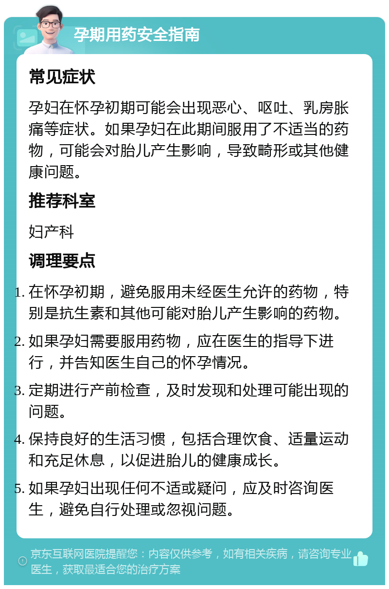 孕期用药安全指南 常见症状 孕妇在怀孕初期可能会出现恶心、呕吐、乳房胀痛等症状。如果孕妇在此期间服用了不适当的药物，可能会对胎儿产生影响，导致畸形或其他健康问题。 推荐科室 妇产科 调理要点 在怀孕初期，避免服用未经医生允许的药物，特别是抗生素和其他可能对胎儿产生影响的药物。 如果孕妇需要服用药物，应在医生的指导下进行，并告知医生自己的怀孕情况。 定期进行产前检查，及时发现和处理可能出现的问题。 保持良好的生活习惯，包括合理饮食、适量运动和充足休息，以促进胎儿的健康成长。 如果孕妇出现任何不适或疑问，应及时咨询医生，避免自行处理或忽视问题。