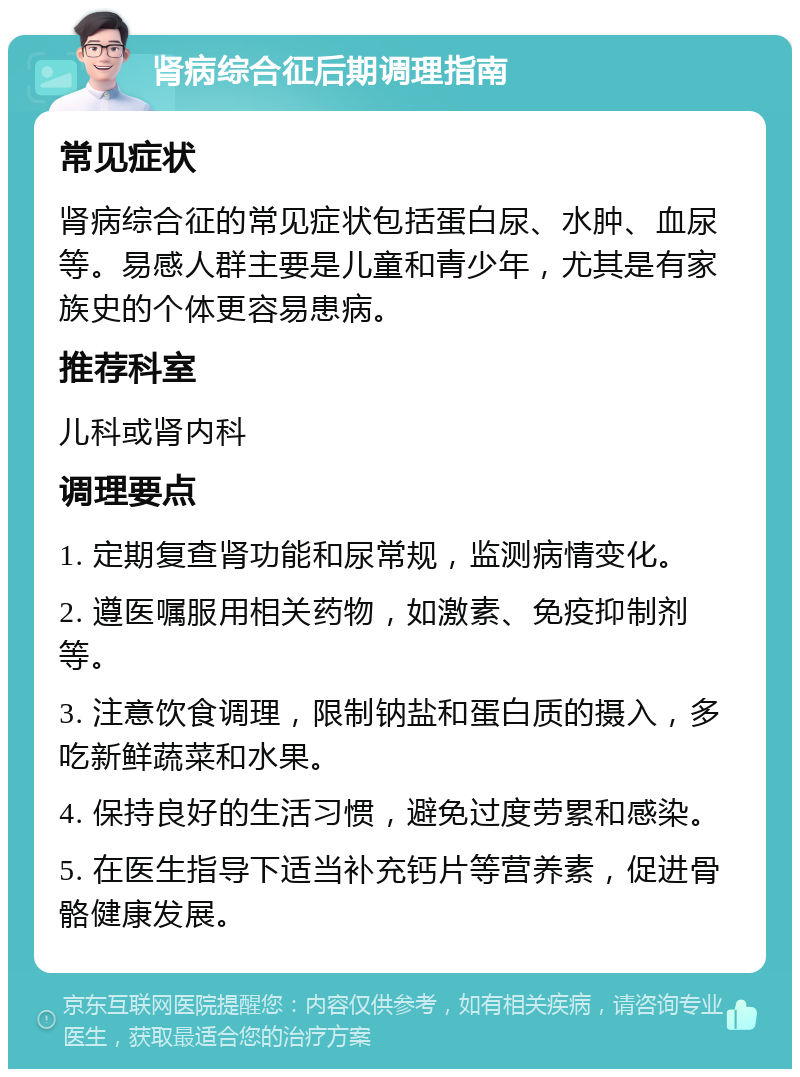 肾病综合征后期调理指南 常见症状 肾病综合征的常见症状包括蛋白尿、水肿、血尿等。易感人群主要是儿童和青少年，尤其是有家族史的个体更容易患病。 推荐科室 儿科或肾内科 调理要点 1. 定期复查肾功能和尿常规，监测病情变化。 2. 遵医嘱服用相关药物，如激素、免疫抑制剂等。 3. 注意饮食调理，限制钠盐和蛋白质的摄入，多吃新鲜蔬菜和水果。 4. 保持良好的生活习惯，避免过度劳累和感染。 5. 在医生指导下适当补充钙片等营养素，促进骨骼健康发展。