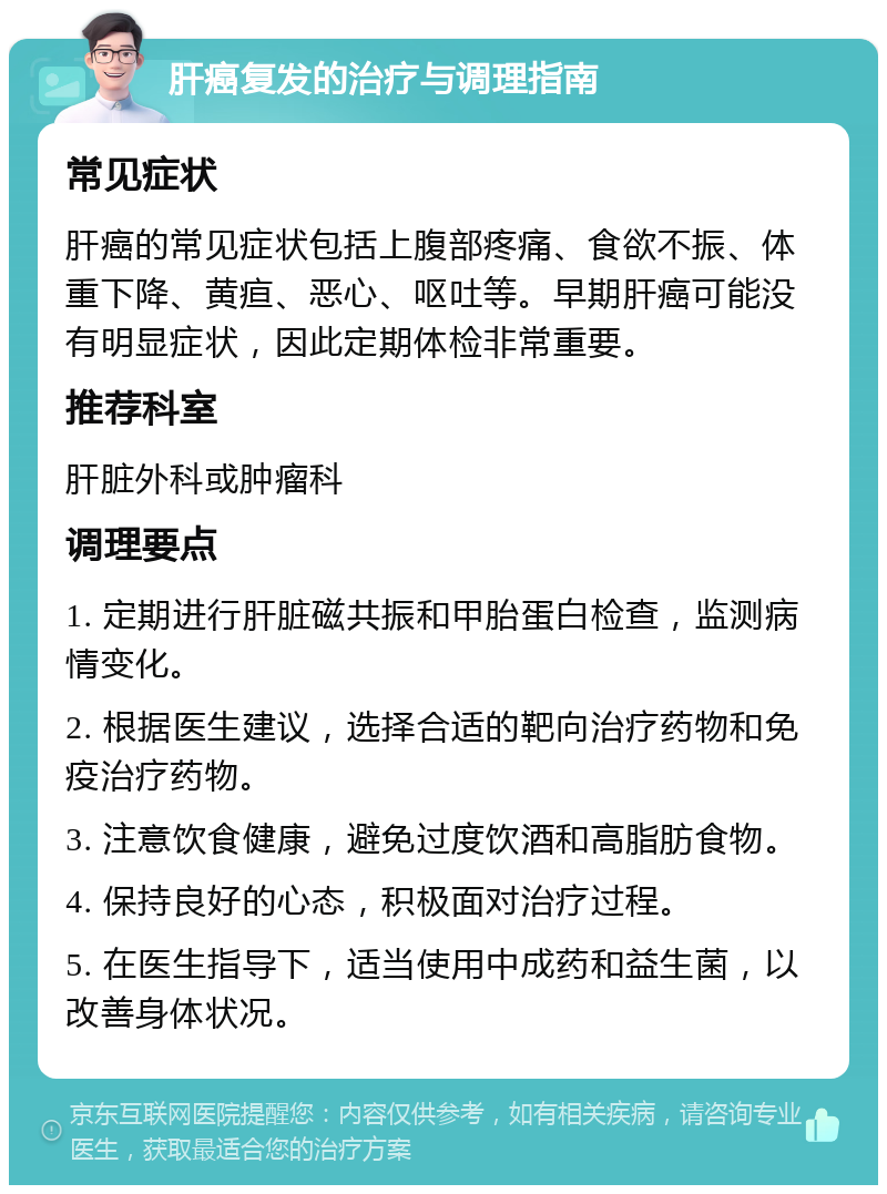 肝癌复发的治疗与调理指南 常见症状 肝癌的常见症状包括上腹部疼痛、食欲不振、体重下降、黄疸、恶心、呕吐等。早期肝癌可能没有明显症状，因此定期体检非常重要。 推荐科室 肝脏外科或肿瘤科 调理要点 1. 定期进行肝脏磁共振和甲胎蛋白检查，监测病情变化。 2. 根据医生建议，选择合适的靶向治疗药物和免疫治疗药物。 3. 注意饮食健康，避免过度饮酒和高脂肪食物。 4. 保持良好的心态，积极面对治疗过程。 5. 在医生指导下，适当使用中成药和益生菌，以改善身体状况。