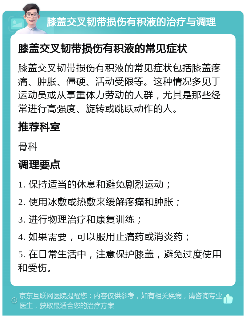 膝盖交叉韧带损伤有积液的治疗与调理 膝盖交叉韧带损伤有积液的常见症状 膝盖交叉韧带损伤有积液的常见症状包括膝盖疼痛、肿胀、僵硬、活动受限等。这种情况多见于运动员或从事重体力劳动的人群，尤其是那些经常进行高强度、旋转或跳跃动作的人。 推荐科室 骨科 调理要点 1. 保持适当的休息和避免剧烈运动； 2. 使用冰敷或热敷来缓解疼痛和肿胀； 3. 进行物理治疗和康复训练； 4. 如果需要，可以服用止痛药或消炎药； 5. 在日常生活中，注意保护膝盖，避免过度使用和受伤。