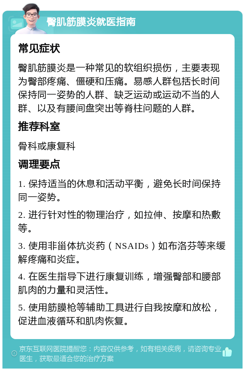 臀肌筋膜炎就医指南 常见症状 臀肌筋膜炎是一种常见的软组织损伤，主要表现为臀部疼痛、僵硬和压痛。易感人群包括长时间保持同一姿势的人群、缺乏运动或运动不当的人群、以及有腰间盘突出等脊柱问题的人群。 推荐科室 骨科或康复科 调理要点 1. 保持适当的休息和活动平衡，避免长时间保持同一姿势。 2. 进行针对性的物理治疗，如拉伸、按摩和热敷等。 3. 使用非甾体抗炎药（NSAIDs）如布洛芬等来缓解疼痛和炎症。 4. 在医生指导下进行康复训练，增强臀部和腰部肌肉的力量和灵活性。 5. 使用筋膜枪等辅助工具进行自我按摩和放松，促进血液循环和肌肉恢复。