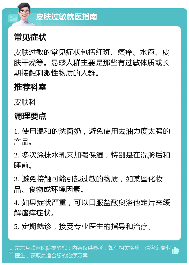 皮肤过敏就医指南 常见症状 皮肤过敏的常见症状包括红斑、瘙痒、水疱、皮肤干燥等。易感人群主要是那些有过敏体质或长期接触刺激性物质的人群。 推荐科室 皮肤科 调理要点 1. 使用温和的洗面奶，避免使用去油力度太强的产品。 2. 多次涂抹水乳来加强保湿，特别是在洗脸后和睡前。 3. 避免接触可能引起过敏的物质，如某些化妆品、食物或环境因素。 4. 如果症状严重，可以口服盐酸奥洛他定片来缓解瘙痒症状。 5. 定期就诊，接受专业医生的指导和治疗。