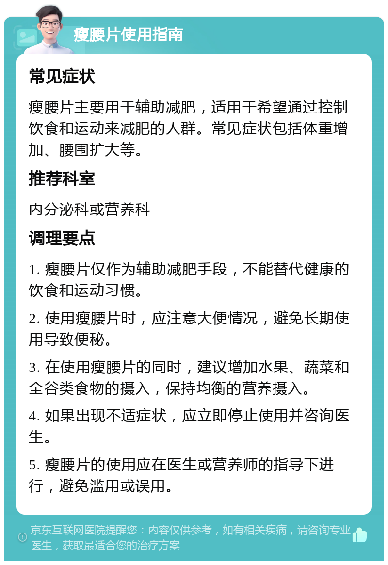 瘦腰片使用指南 常见症状 瘦腰片主要用于辅助减肥，适用于希望通过控制饮食和运动来减肥的人群。常见症状包括体重增加、腰围扩大等。 推荐科室 内分泌科或营养科 调理要点 1. 瘦腰片仅作为辅助减肥手段，不能替代健康的饮食和运动习惯。 2. 使用瘦腰片时，应注意大便情况，避免长期使用导致便秘。 3. 在使用瘦腰片的同时，建议增加水果、蔬菜和全谷类食物的摄入，保持均衡的营养摄入。 4. 如果出现不适症状，应立即停止使用并咨询医生。 5. 瘦腰片的使用应在医生或营养师的指导下进行，避免滥用或误用。