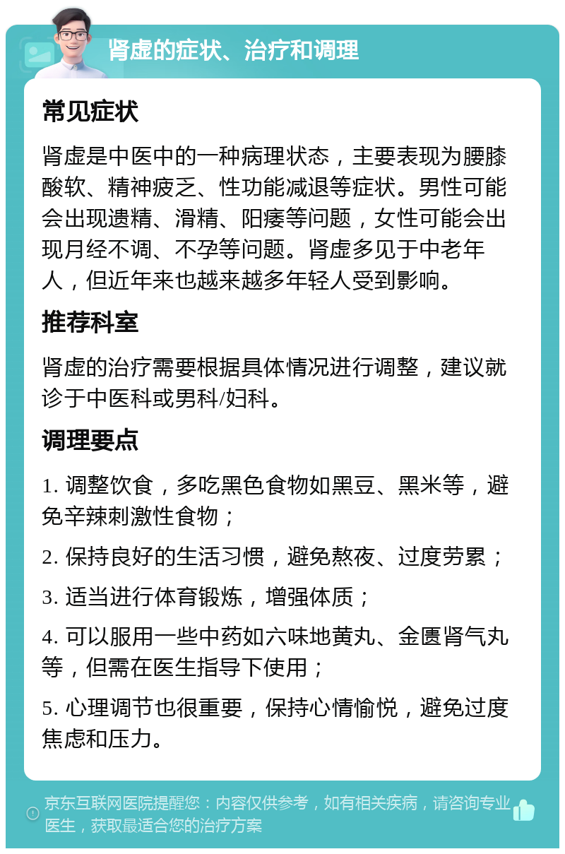 肾虚的症状、治疗和调理 常见症状 肾虚是中医中的一种病理状态，主要表现为腰膝酸软、精神疲乏、性功能减退等症状。男性可能会出现遗精、滑精、阳痿等问题，女性可能会出现月经不调、不孕等问题。肾虚多见于中老年人，但近年来也越来越多年轻人受到影响。 推荐科室 肾虚的治疗需要根据具体情况进行调整，建议就诊于中医科或男科/妇科。 调理要点 1. 调整饮食，多吃黑色食物如黑豆、黑米等，避免辛辣刺激性食物； 2. 保持良好的生活习惯，避免熬夜、过度劳累； 3. 适当进行体育锻炼，增强体质； 4. 可以服用一些中药如六味地黄丸、金匮肾气丸等，但需在医生指导下使用； 5. 心理调节也很重要，保持心情愉悦，避免过度焦虑和压力。