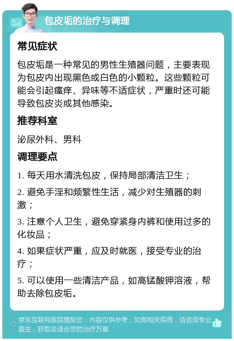 包皮垢的治疗与调理 常见症状 包皮垢是一种常见的男性生殖器问题，主要表现为包皮内出现黑色或白色的小颗粒。这些颗粒可能会引起瘙痒、异味等不适症状，严重时还可能导致包皮炎或其他感染。 推荐科室 泌尿外科、男科 调理要点 1. 每天用水清洗包皮，保持局部清洁卫生； 2. 避免手淫和频繁性生活，减少对生殖器的刺激； 3. 注意个人卫生，避免穿紧身内裤和使用过多的化妆品； 4. 如果症状严重，应及时就医，接受专业的治疗； 5. 可以使用一些清洁产品，如高锰酸钾溶液，帮助去除包皮垢。