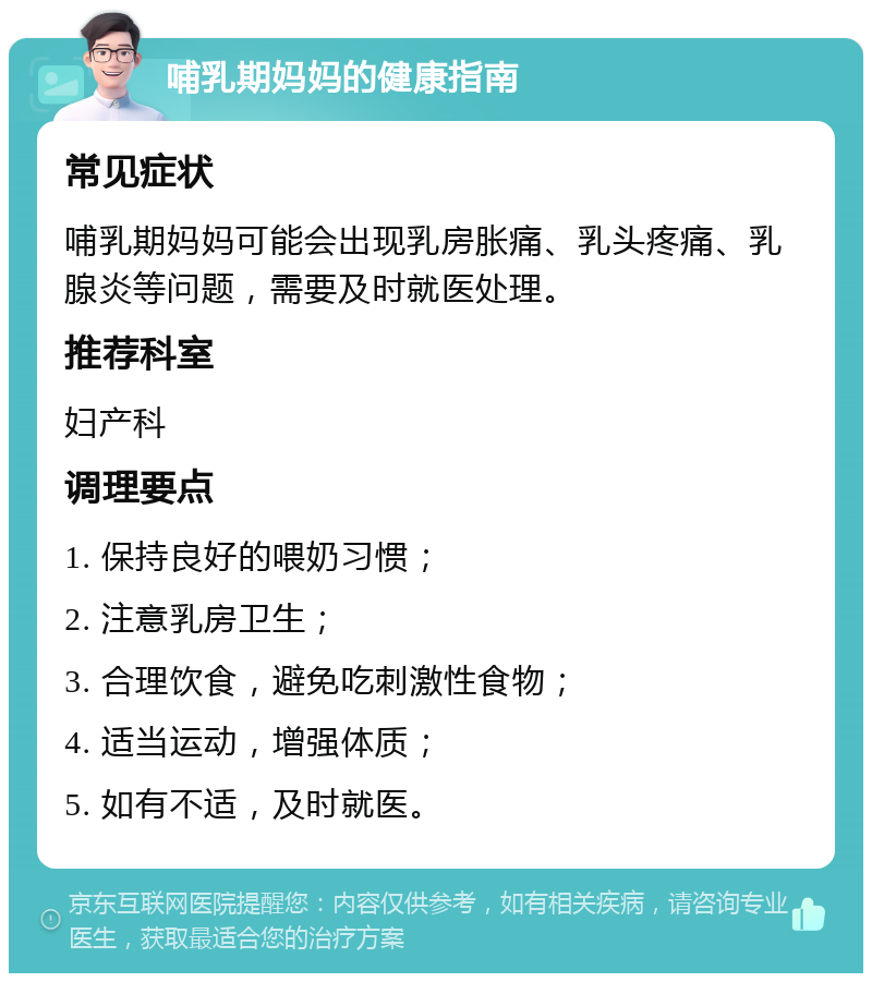 哺乳期妈妈的健康指南 常见症状 哺乳期妈妈可能会出现乳房胀痛、乳头疼痛、乳腺炎等问题，需要及时就医处理。 推荐科室 妇产科 调理要点 1. 保持良好的喂奶习惯； 2. 注意乳房卫生； 3. 合理饮食，避免吃刺激性食物； 4. 适当运动，增强体质； 5. 如有不适，及时就医。