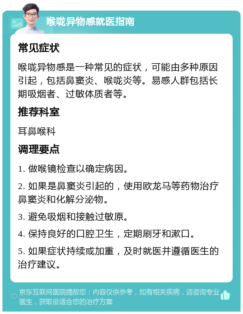 喉咙异物感就医指南 常见症状 喉咙异物感是一种常见的症状，可能由多种原因引起，包括鼻窦炎、喉咙炎等。易感人群包括长期吸烟者、过敏体质者等。 推荐科室 耳鼻喉科 调理要点 1. 做喉镜检查以确定病因。 2. 如果是鼻窦炎引起的，使用欧龙马等药物治疗鼻窦炎和化解分泌物。 3. 避免吸烟和接触过敏原。 4. 保持良好的口腔卫生，定期刷牙和漱口。 5. 如果症状持续或加重，及时就医并遵循医生的治疗建议。