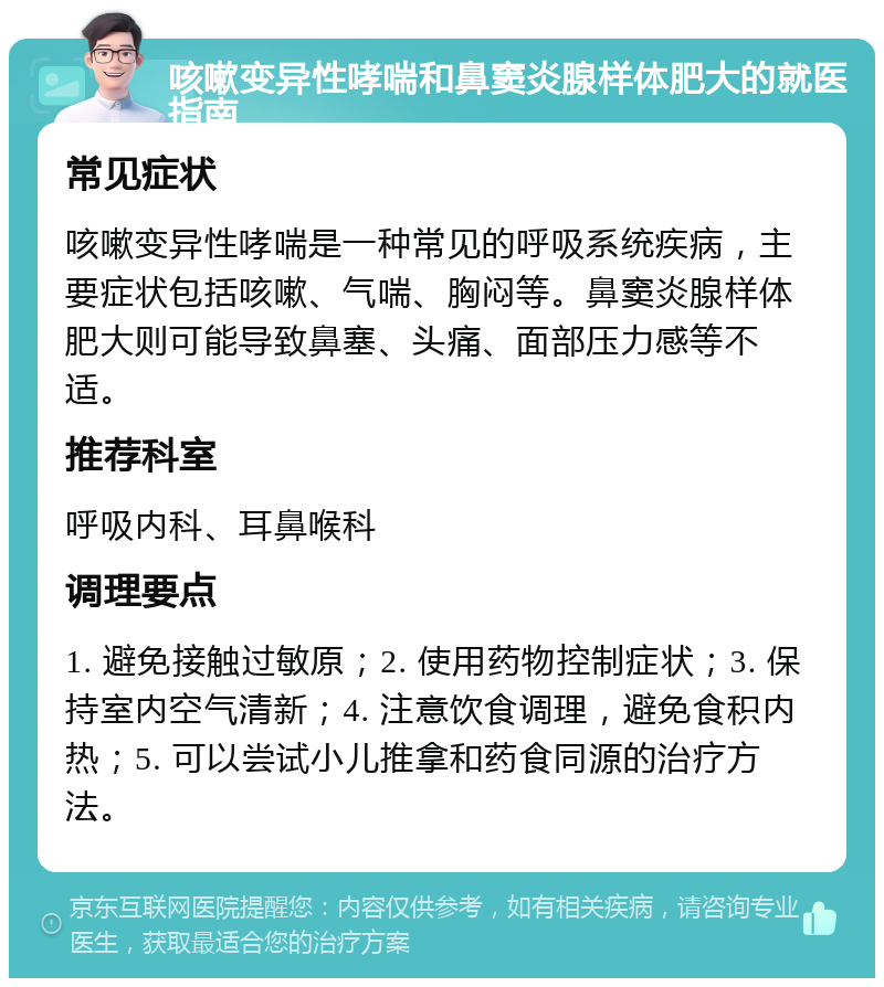 咳嗽变异性哮喘和鼻窦炎腺样体肥大的就医指南 常见症状 咳嗽变异性哮喘是一种常见的呼吸系统疾病，主要症状包括咳嗽、气喘、胸闷等。鼻窦炎腺样体肥大则可能导致鼻塞、头痛、面部压力感等不适。 推荐科室 呼吸内科、耳鼻喉科 调理要点 1. 避免接触过敏原；2. 使用药物控制症状；3. 保持室内空气清新；4. 注意饮食调理，避免食积内热；5. 可以尝试小儿推拿和药食同源的治疗方法。