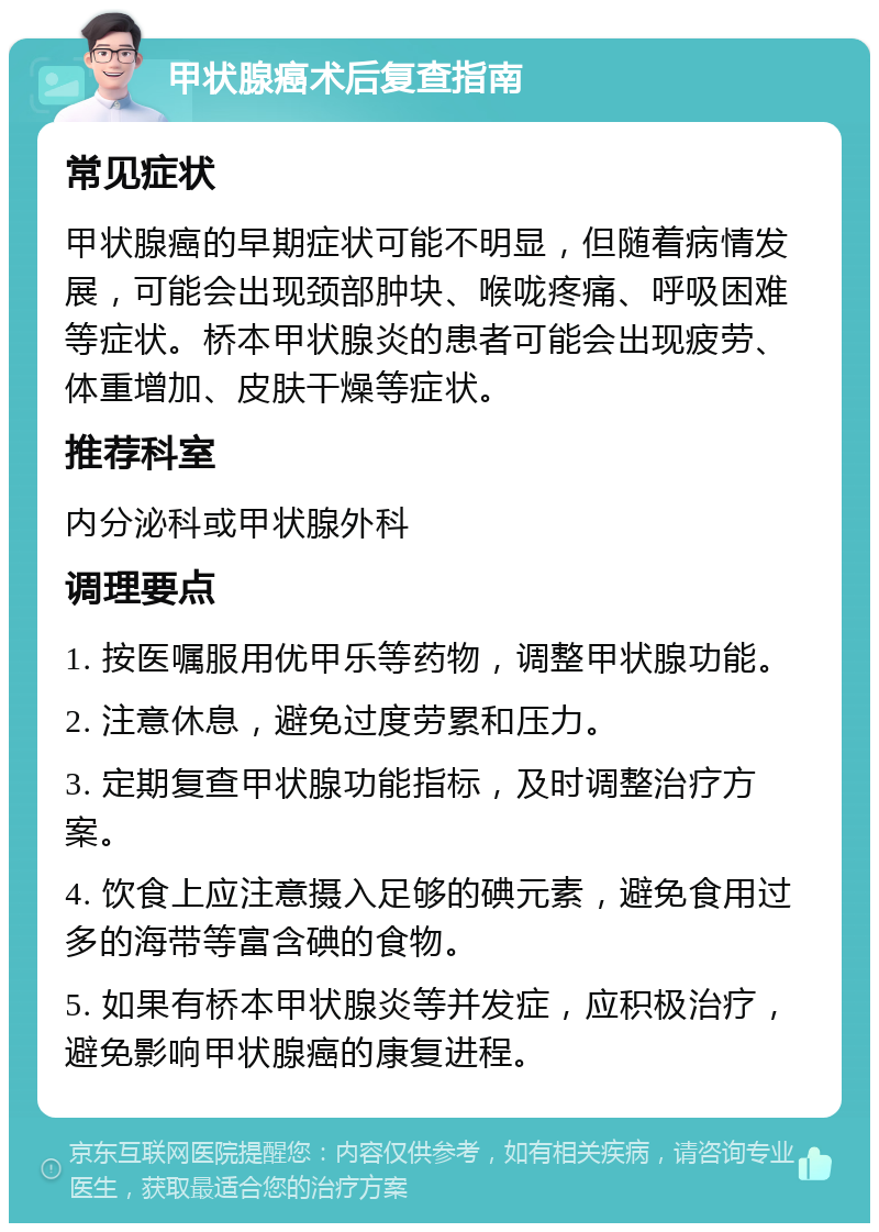 甲状腺癌术后复查指南 常见症状 甲状腺癌的早期症状可能不明显，但随着病情发展，可能会出现颈部肿块、喉咙疼痛、呼吸困难等症状。桥本甲状腺炎的患者可能会出现疲劳、体重增加、皮肤干燥等症状。 推荐科室 内分泌科或甲状腺外科 调理要点 1. 按医嘱服用优甲乐等药物，调整甲状腺功能。 2. 注意休息，避免过度劳累和压力。 3. 定期复查甲状腺功能指标，及时调整治疗方案。 4. 饮食上应注意摄入足够的碘元素，避免食用过多的海带等富含碘的食物。 5. 如果有桥本甲状腺炎等并发症，应积极治疗，避免影响甲状腺癌的康复进程。