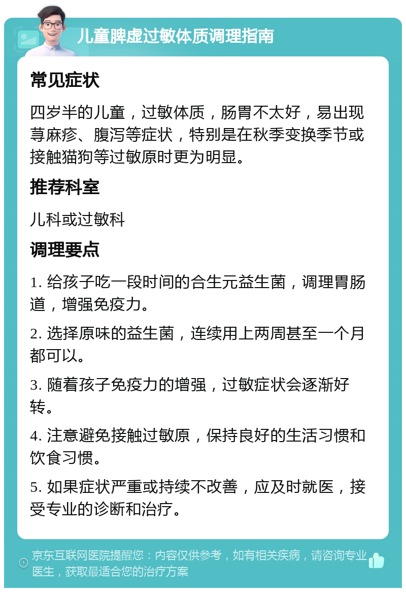 儿童脾虚过敏体质调理指南 常见症状 四岁半的儿童，过敏体质，肠胃不太好，易出现荨麻疹、腹泻等症状，特别是在秋季变换季节或接触猫狗等过敏原时更为明显。 推荐科室 儿科或过敏科 调理要点 1. 给孩子吃一段时间的合生元益生菌，调理胃肠道，增强免疫力。 2. 选择原味的益生菌，连续用上两周甚至一个月都可以。 3. 随着孩子免疫力的增强，过敏症状会逐渐好转。 4. 注意避免接触过敏原，保持良好的生活习惯和饮食习惯。 5. 如果症状严重或持续不改善，应及时就医，接受专业的诊断和治疗。