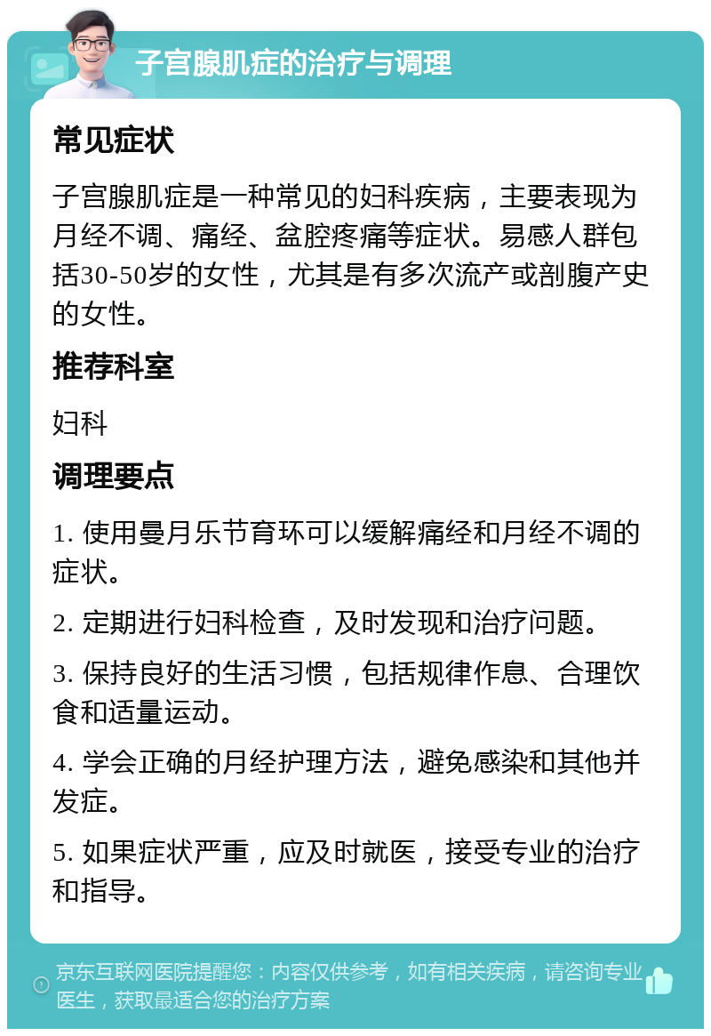 子宫腺肌症的治疗与调理 常见症状 子宫腺肌症是一种常见的妇科疾病，主要表现为月经不调、痛经、盆腔疼痛等症状。易感人群包括30-50岁的女性，尤其是有多次流产或剖腹产史的女性。 推荐科室 妇科 调理要点 1. 使用曼月乐节育环可以缓解痛经和月经不调的症状。 2. 定期进行妇科检查，及时发现和治疗问题。 3. 保持良好的生活习惯，包括规律作息、合理饮食和适量运动。 4. 学会正确的月经护理方法，避免感染和其他并发症。 5. 如果症状严重，应及时就医，接受专业的治疗和指导。