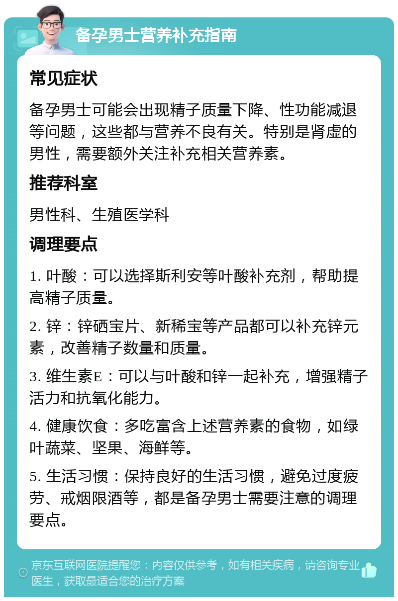 备孕男士营养补充指南 常见症状 备孕男士可能会出现精子质量下降、性功能减退等问题，这些都与营养不良有关。特别是肾虚的男性，需要额外关注补充相关营养素。 推荐科室 男性科、生殖医学科 调理要点 1. 叶酸：可以选择斯利安等叶酸补充剂，帮助提高精子质量。 2. 锌：锌硒宝片、新稀宝等产品都可以补充锌元素，改善精子数量和质量。 3. 维生素E：可以与叶酸和锌一起补充，增强精子活力和抗氧化能力。 4. 健康饮食：多吃富含上述营养素的食物，如绿叶蔬菜、坚果、海鲜等。 5. 生活习惯：保持良好的生活习惯，避免过度疲劳、戒烟限酒等，都是备孕男士需要注意的调理要点。