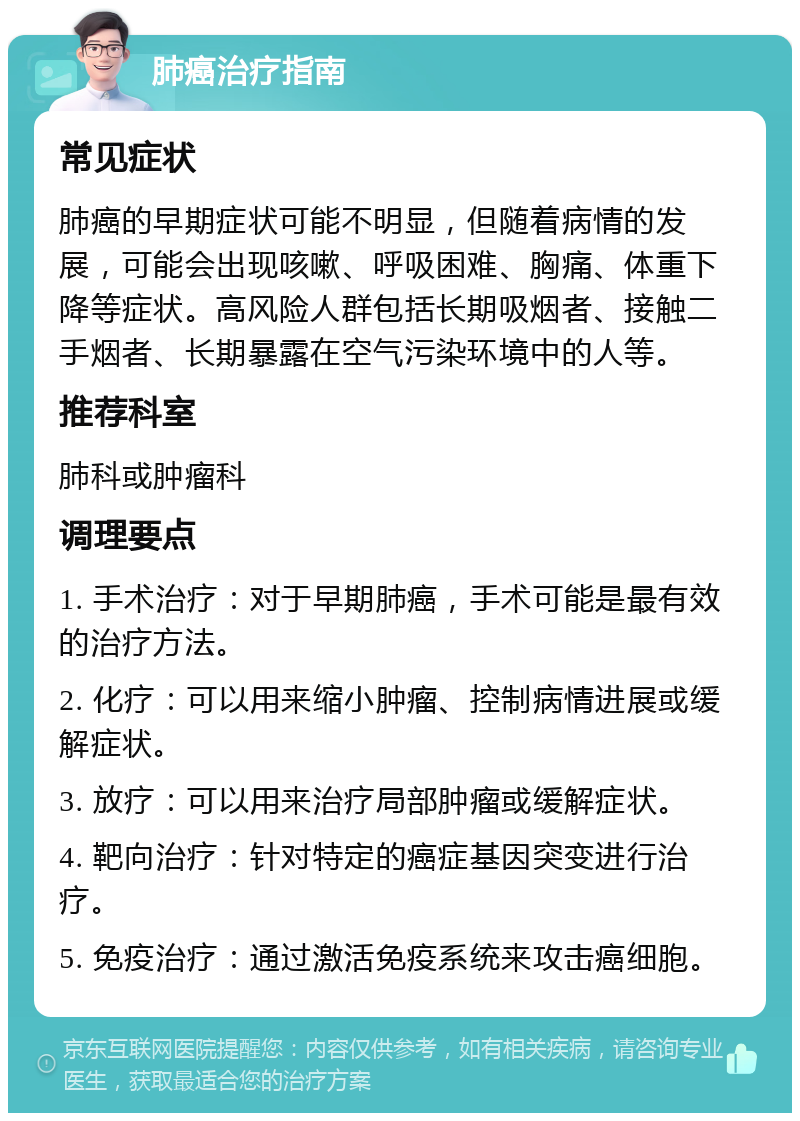 肺癌治疗指南 常见症状 肺癌的早期症状可能不明显，但随着病情的发展，可能会出现咳嗽、呼吸困难、胸痛、体重下降等症状。高风险人群包括长期吸烟者、接触二手烟者、长期暴露在空气污染环境中的人等。 推荐科室 肺科或肿瘤科 调理要点 1. 手术治疗：对于早期肺癌，手术可能是最有效的治疗方法。 2. 化疗：可以用来缩小肿瘤、控制病情进展或缓解症状。 3. 放疗：可以用来治疗局部肿瘤或缓解症状。 4. 靶向治疗：针对特定的癌症基因突变进行治疗。 5. 免疫治疗：通过激活免疫系统来攻击癌细胞。