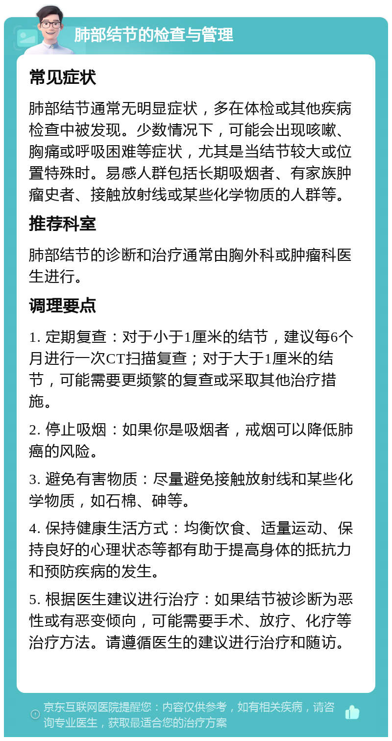 肺部结节的检查与管理 常见症状 肺部结节通常无明显症状，多在体检或其他疾病检查中被发现。少数情况下，可能会出现咳嗽、胸痛或呼吸困难等症状，尤其是当结节较大或位置特殊时。易感人群包括长期吸烟者、有家族肿瘤史者、接触放射线或某些化学物质的人群等。 推荐科室 肺部结节的诊断和治疗通常由胸外科或肿瘤科医生进行。 调理要点 1. 定期复查：对于小于1厘米的结节，建议每6个月进行一次CT扫描复查；对于大于1厘米的结节，可能需要更频繁的复查或采取其他治疗措施。 2. 停止吸烟：如果你是吸烟者，戒烟可以降低肺癌的风险。 3. 避免有害物质：尽量避免接触放射线和某些化学物质，如石棉、砷等。 4. 保持健康生活方式：均衡饮食、适量运动、保持良好的心理状态等都有助于提高身体的抵抗力和预防疾病的发生。 5. 根据医生建议进行治疗：如果结节被诊断为恶性或有恶变倾向，可能需要手术、放疗、化疗等治疗方法。请遵循医生的建议进行治疗和随访。