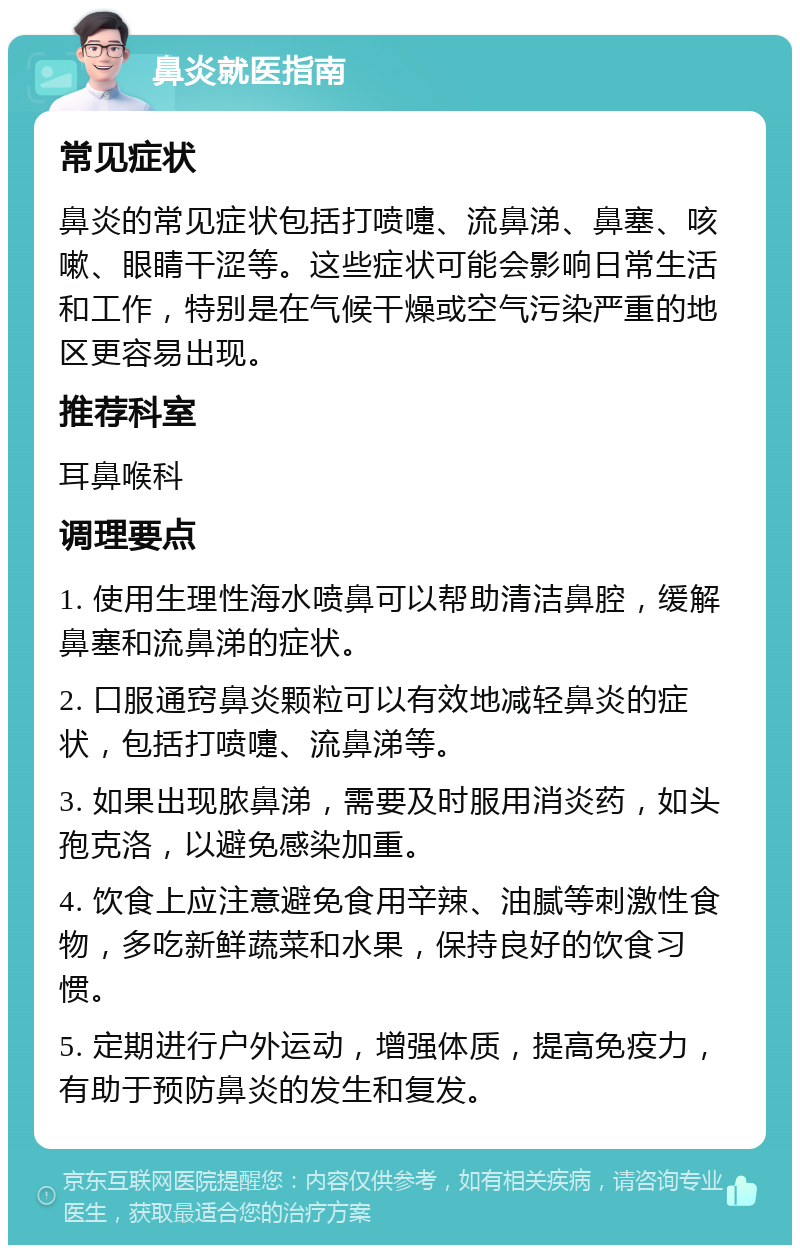 鼻炎就医指南 常见症状 鼻炎的常见症状包括打喷嚏、流鼻涕、鼻塞、咳嗽、眼睛干涩等。这些症状可能会影响日常生活和工作，特别是在气候干燥或空气污染严重的地区更容易出现。 推荐科室 耳鼻喉科 调理要点 1. 使用生理性海水喷鼻可以帮助清洁鼻腔，缓解鼻塞和流鼻涕的症状。 2. 口服通窍鼻炎颗粒可以有效地减轻鼻炎的症状，包括打喷嚏、流鼻涕等。 3. 如果出现脓鼻涕，需要及时服用消炎药，如头孢克洛，以避免感染加重。 4. 饮食上应注意避免食用辛辣、油腻等刺激性食物，多吃新鲜蔬菜和水果，保持良好的饮食习惯。 5. 定期进行户外运动，增强体质，提高免疫力，有助于预防鼻炎的发生和复发。