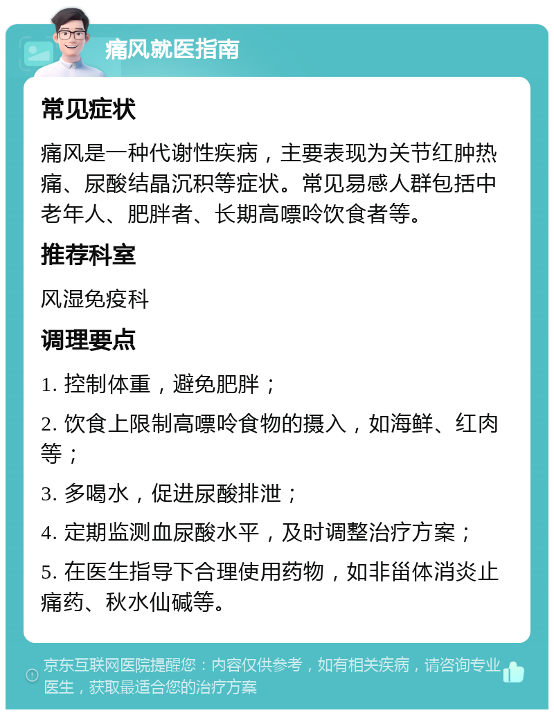 痛风就医指南 常见症状 痛风是一种代谢性疾病，主要表现为关节红肿热痛、尿酸结晶沉积等症状。常见易感人群包括中老年人、肥胖者、长期高嘌呤饮食者等。 推荐科室 风湿免疫科 调理要点 1. 控制体重，避免肥胖； 2. 饮食上限制高嘌呤食物的摄入，如海鲜、红肉等； 3. 多喝水，促进尿酸排泄； 4. 定期监测血尿酸水平，及时调整治疗方案； 5. 在医生指导下合理使用药物，如非甾体消炎止痛药、秋水仙碱等。