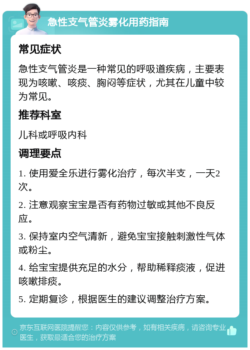 急性支气管炎雾化用药指南 常见症状 急性支气管炎是一种常见的呼吸道疾病，主要表现为咳嗽、咳痰、胸闷等症状，尤其在儿童中较为常见。 推荐科室 儿科或呼吸内科 调理要点 1. 使用爱全乐进行雾化治疗，每次半支，一天2次。 2. 注意观察宝宝是否有药物过敏或其他不良反应。 3. 保持室内空气清新，避免宝宝接触刺激性气体或粉尘。 4. 给宝宝提供充足的水分，帮助稀释痰液，促进咳嗽排痰。 5. 定期复诊，根据医生的建议调整治疗方案。