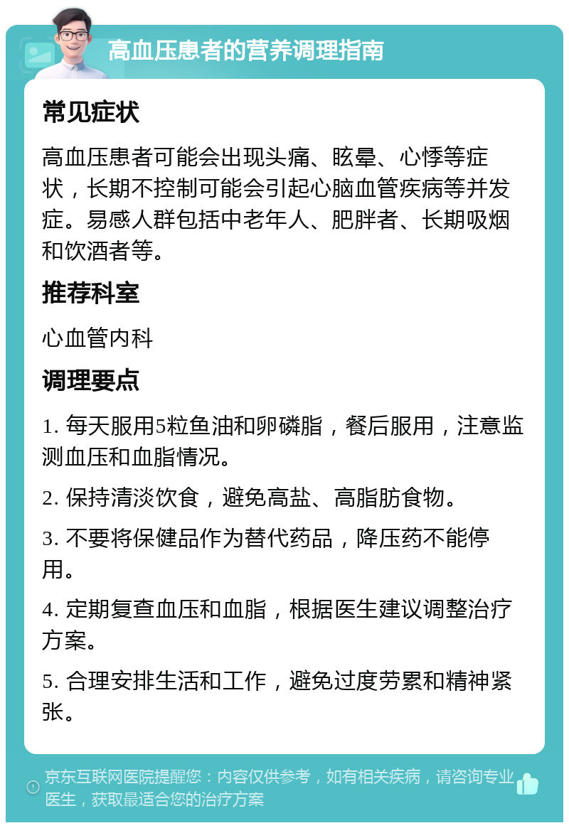 高血压患者的营养调理指南 常见症状 高血压患者可能会出现头痛、眩晕、心悸等症状，长期不控制可能会引起心脑血管疾病等并发症。易感人群包括中老年人、肥胖者、长期吸烟和饮酒者等。 推荐科室 心血管内科 调理要点 1. 每天服用5粒鱼油和卵磷脂，餐后服用，注意监测血压和血脂情况。 2. 保持清淡饮食，避免高盐、高脂肪食物。 3. 不要将保健品作为替代药品，降压药不能停用。 4. 定期复查血压和血脂，根据医生建议调整治疗方案。 5. 合理安排生活和工作，避免过度劳累和精神紧张。