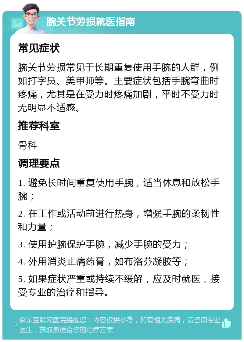 腕关节劳损就医指南 常见症状 腕关节劳损常见于长期重复使用手腕的人群，例如打字员、美甲师等。主要症状包括手腕弯曲时疼痛，尤其是在受力时疼痛加剧，平时不受力时无明显不适感。 推荐科室 骨科 调理要点 1. 避免长时间重复使用手腕，适当休息和放松手腕； 2. 在工作或活动前进行热身，增强手腕的柔韧性和力量； 3. 使用护腕保护手腕，减少手腕的受力； 4. 外用消炎止痛药膏，如布洛芬凝胶等； 5. 如果症状严重或持续不缓解，应及时就医，接受专业的治疗和指导。